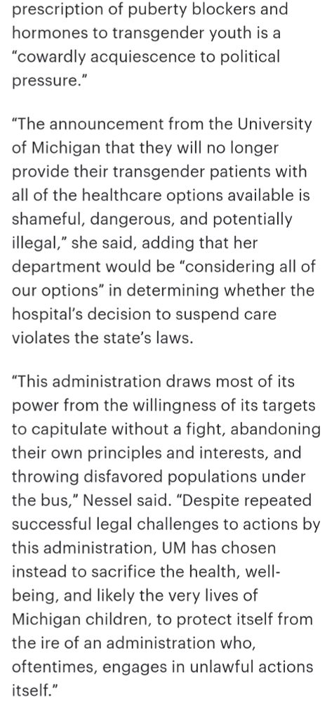prescription of puberty blockers and hormones to transgender youth is a “cowardly acquiescence to political pressure.” 

“The announcement from the University of Michigan that they will no longer provide their transgender patients with all of the healthcare options available is shameful, dangerous, and potentially illegal,” she said, adding that her department would be “considering all of our options” in determining whether the hospital’s decision to suspend care violates the state’s laws. 

“This administration draws most of its power from the willingness of its targets to capitulate without a fight, abandoning their own principles and interests, and throwing disfavored populations under the bus,” Nessel said. “Despite repeated successful legal challenges to actions by this administration, UM has chosen instead to sacrifice the health, well-being, and likely the very lives of Michigan children, to protect itself from the ire of an administration who, oftentimes, engages in unlawful actions itself.” 
