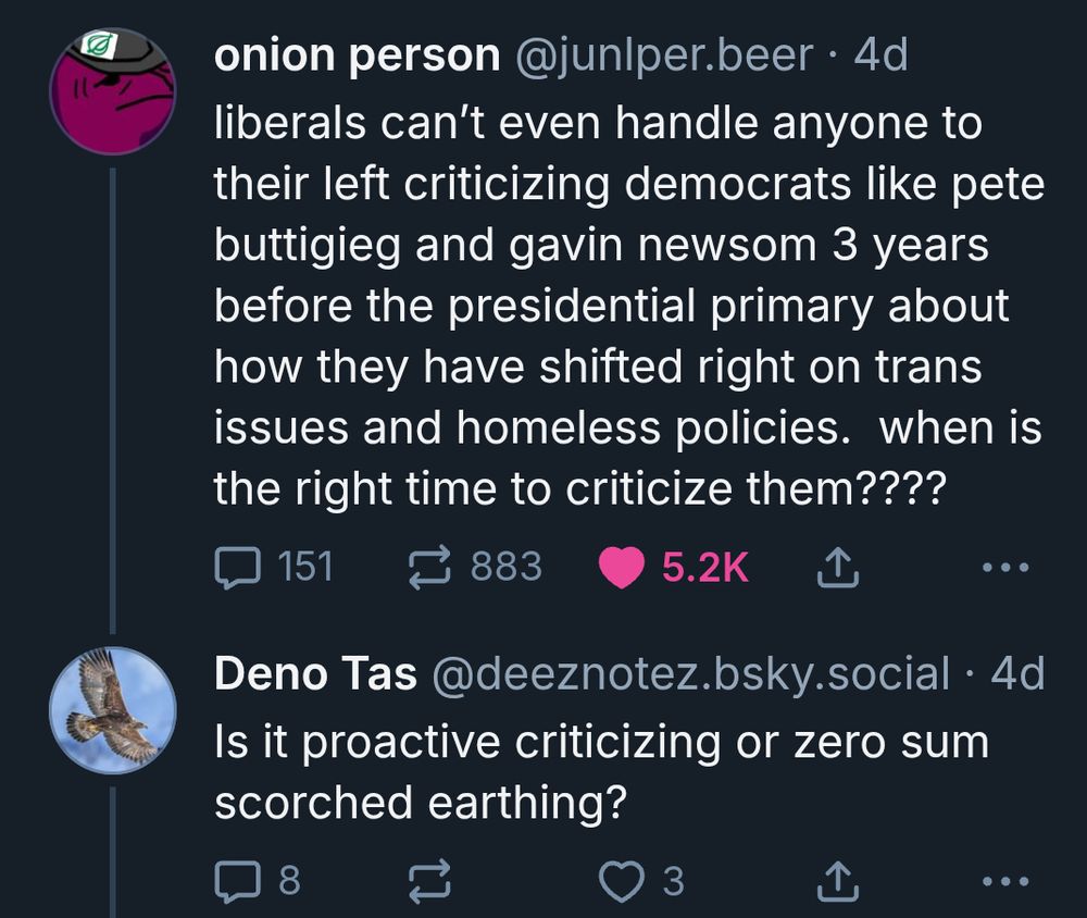 onion person‬
 ‪@junlper.beer‬
· 4d
liberals can’t even handle anyone to their left criticizing democrats like pete buttigieg and gavin newsom 3 years before the presidential primary about how they have shifted right on trans issues and homeless policies.  when is the right time to criticize them????

151

883




‪Deno Tas‬
 ‪@deeznotez.bsky.social‬
· 4d
Is it proactive criticizing or zero sum scorched earthing?