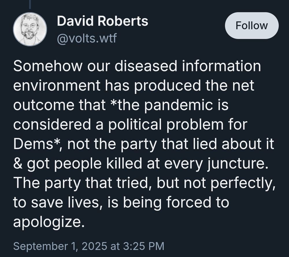 David Roberts
‪@volts.wtf‬

Follow
Somehow our diseased information environment has produced the net outcome that *the pandemic is considered a political problem for Dems*, not the party that lied about it & got people killed at every juncture. The party that tried, but not perfectly, to save lives, is being forced to apologize.
September 1, 2025 at 3:25 PM