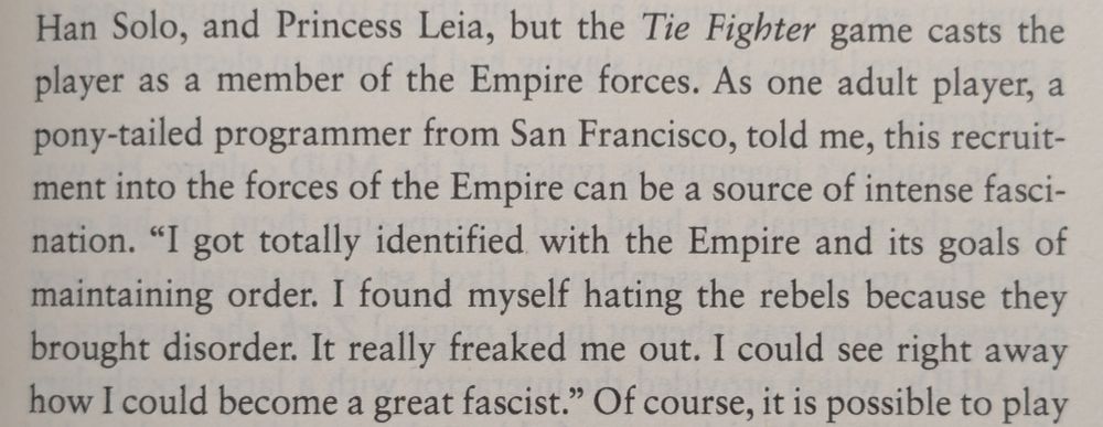 ...but the Tie Fighter game casts the player as a member of the Empire forces. As one adult player, a pony-tailed programmer from San Francisco, told me, this recruit-ment into the forces of the Empire can be a source of intense fasci-nation. "I got totally identified with the Empire and its goals of maintaining order. I found myself hating the rebels because they brought disorder. It really freaked me out. I could see right away how I could become a great fascist." 
