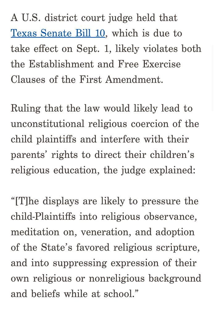 Screenshot of 3 paragraphs from the linked press release from ACLU-TX that says: A U.S. district court judge held that Texas Senate Bill 10, which is due to take effect on Sept. 1, likely violates both the Establishment and Free Exercise Clauses of the First Amendment. Ruling that the law would likely lead to unconstitutional religious coercion of the child plaintiffs and interfere with their parents’ rights to direct their children’s religious education, the judge explained: “[T]he displays are likely to pressure the child-Plaintiffs into religious observance, meditation on, veneration, and adoption of the State’s favored religious scripture, and into suppressing expression of their own religious or nonreligious background and beliefs while at school.” 
