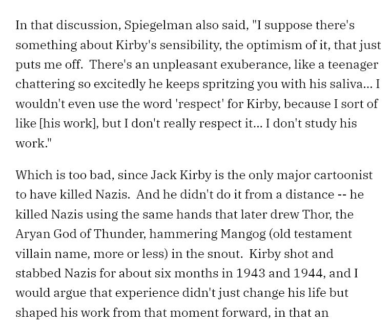 In that discussion, Spiegelman also said, "I suppose there's something about Kirby's sensibility, the optimism of it, that just puts me off.  There's an unpleasant exuberance, like a teenager chattering so excitedly he keeps spritzing you with his saliva... I wouldn't even use the word 'respect' for Kirby, because I sort of like [his work], but I don't really respect it... I don't study his work."

Which is too bad, since Jack Kirby is the only major cartoonist to have killed Nazis.  And he didn't do it from a distance -- he killed Nazis using the same hands that later drew Thor, the Aryan God of Thunder, hammering Mangog (old testament villain name, more or less) in the snout.  Kirby shot and stabbed Nazis for about six months in 1943 and 1944, and I would argue that experience didn't just change his life but shaped his work from that moment forward