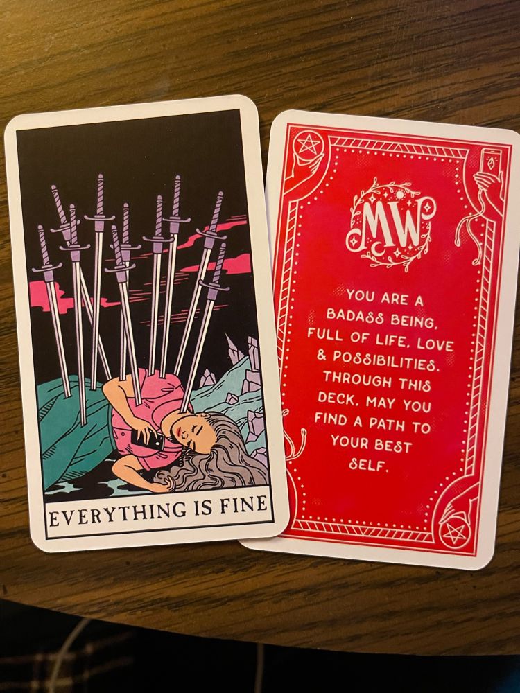 Extra cards from the MODERN WITCH tarot deck, a gift someone gave me. The 10 swords is replaced by ‘everything is fine’ and another extra card reads “YOU ARE A BADASS BEING. FULL OF LIFE, LOVE & POSSIBILITIES. THROUGH THIS DECK MAY YOU FIND A PATH TO YOUR BEST SELF.”