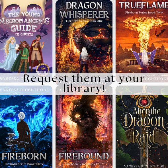 The covers for six of my books: The Young Necromancer’s Guide to Ghosts, Dragon Whisperer, Trueflame, Fireborn, Firebound, After the Dragon Raid. Text across the middle reads: Request them at your library!