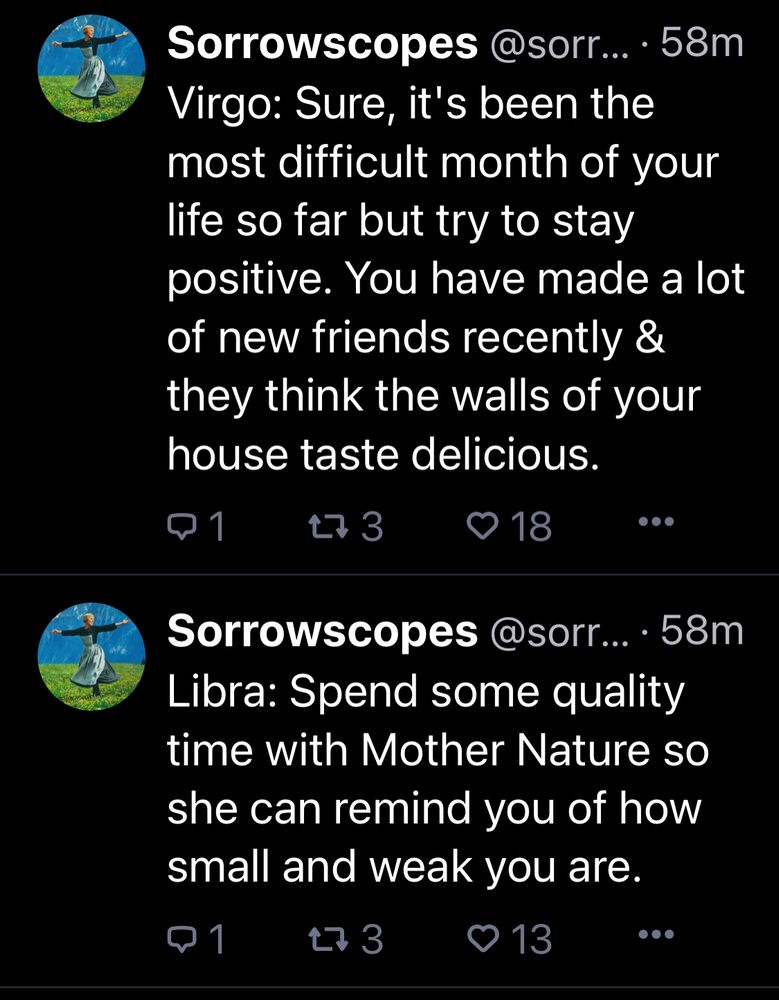 @Sorrowscopes on Bluesky posts:

Virgo: Sure, it's been the most difficult month of your life so far but try to stay positive. You have made a lot of new friends recently & they think the walls of your house taste delicious.

@sorr... 58m
Libra: Spend some quality time with Mother Nature so she can remind you of how small and weak you are.