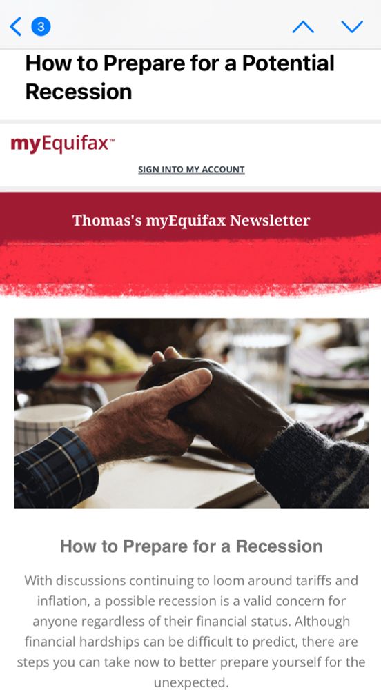 A promotional newsletter from Equifax. The byline: “How to Prepare for a Recession”

Copy: 

With discussions continuing to loom around tariffs and inflation, a possible recession is a valid concern for anyone regardless of their financial status. Although financial hardships can be difficult to predict, there are steps you can take now to better prepare yourself for the unexpected.

A pair of elderly hands are holding each other, bracing against the dark