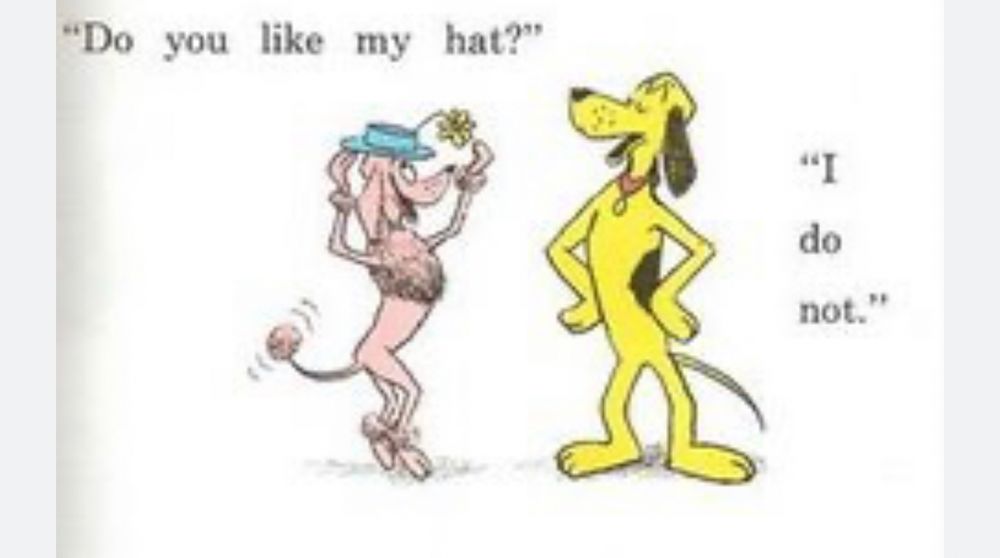 A panel from Go Dog Go by PD Eastman. A pink poodle is wearing a blue hat with a flower. Their tail is wagging. They are speaking to a yellow dog with a haughty expression. The poodle asks, “Do you like my hat?” The yellow dog replies, “I do not.” The body language of the yellow dog communicates abject disgust.