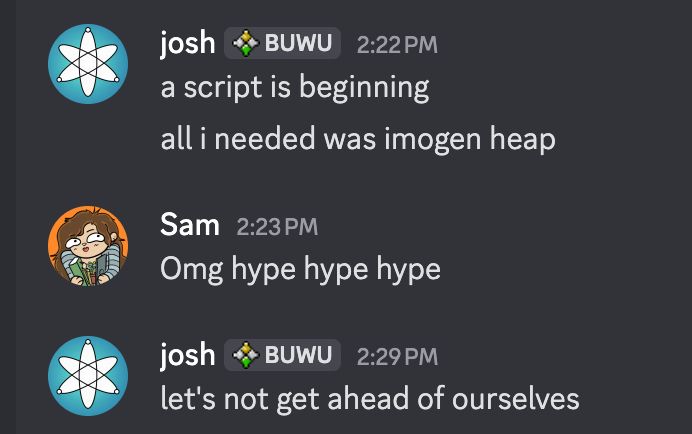 A screenshot of Discord DMs.

josh: "a script is beginning. all i needed was imogen heap."
Sam: "Omg hype hype hype"
josh: "let's not get ahead of ourselves"