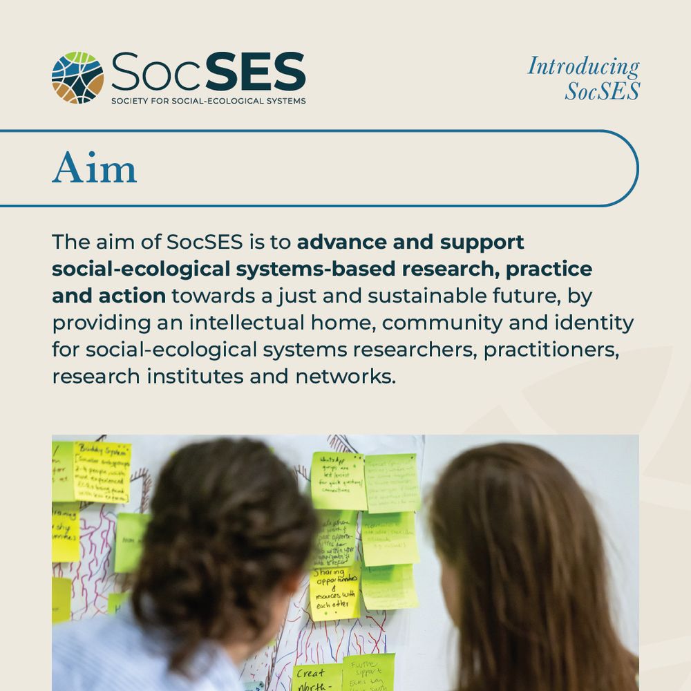 The aim of the Society for Social-Ecological Systems is to advance and support social-ecological systems-based research, practice and action towards a just and sustainable future, by providing an intellectual home, community and identity for social-ecological systems researchers, practitioners, research institutes and networks.