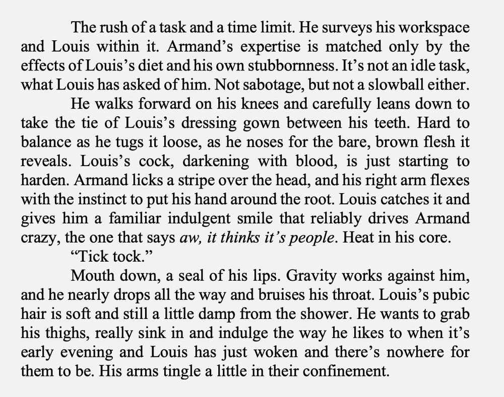 The rush of a task and a time limit. He surveys his workspace and Louis within it. Armand’s expertise is matched only by the effects of Louis’s diet and his own stubbornness. It’s not an idle task, what Louis has asked of him. Not sabotage, but not a slowball either. 
He walks forward on his knees and carefully leans down to take the tie of Louis’s dressing gown between his teeth. Hard to balance as he tugs it loose, as he noses for the bare, brown flesh it reveals. Louis’s cock, darkening with blood, is just starting to harden. Armand licks a stripe over the head, and his right arm flexes with the instinct to put his hand around the root. Louis catches it and gives him a familiar indulgent smile that reliably drives Armand crazy, the one that says aw, it thinks it’s people. Heat in his core. 
“Tick tock.”
Mouth down, a seal of his lips. Gravity works against him, and he nearly drops all the way and bruises his throat. Louis’s pubic hair is soft and still a little damp from the shower. He wants to grab his thighs, really sink in and indulge the way he likes to when it’s early evening and Louis has just woken and there’s nowhere for them to be. His arms tingle a little in their confinement. 
