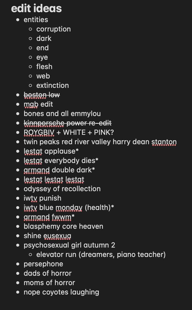 edit ideas
* entities
    * corruption
    * dark
    * end
    * eye
    * flesh
    * web
    * extinction
* boston low 
* mgb edit
* bones and all emmylou
* kinnporsche power re-edit
* ROYGBIV + WHITE + PINK?
* twin peaks red river valley harry dean stanton
* lestat applause*
* lestat everybody dies*
* armand double dark*
* lestat lestat lestat
* odyssey of recollection
* iwtv punish
* iwtv blue monday (health)*
* armand fwwm*
* blasphemy core heaven
* shine eusexua
* psychosexual girl autumn 2 
    * elevator run (dreamers, piano teacher)
* persephone
* dads of horror
* moms of horror
* nope coyotes laughing
