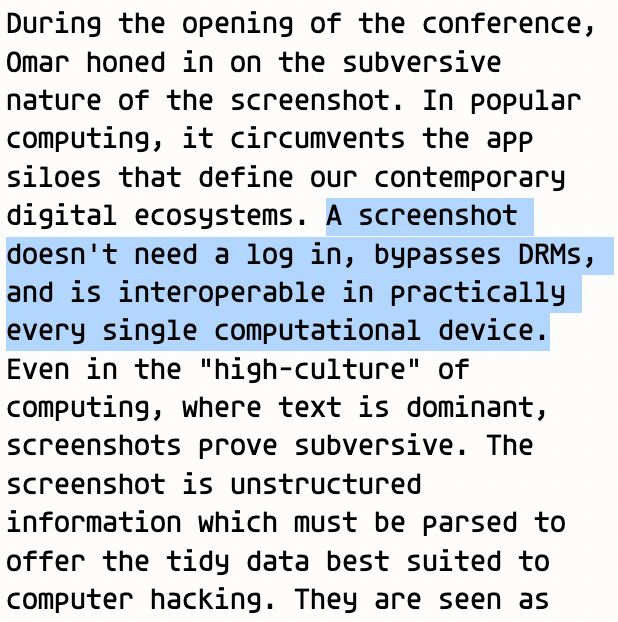 A screenshot of an excerpt from Cristobal's article.

(begin quote) During the opening of the conference, Omar honed in on the subversive nature of the screenshot. In popular computing, it circumvents the app siloes that define our contemporary digital ecosystems. (begin highlighted text) A screenshot doesn't need a log in, bypasses DRMs, and is interoperable in practically every single computational device. (end highlighted text) Even in the "high-culture" of computing, where text is dominant, screenshots prove subversive. The screenshot is unstructured information which must be parsed to offer the tidy data best suited to computer hacking. They are seen as (end quote)