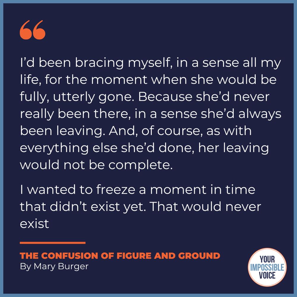 "I’d been bracing myself, in a sense all my life, for the moment when she would be fully, utterly gone. Because she’d never really been there, in a sense she’d always been leaving. And, of course, as with everything else she’d done, her leaving would not be complete.

I wanted to freeze a moment in time that didn’t exist yet. That would never exist"
Excerpt from The Confusion of Figure and Ground by Mary Burger