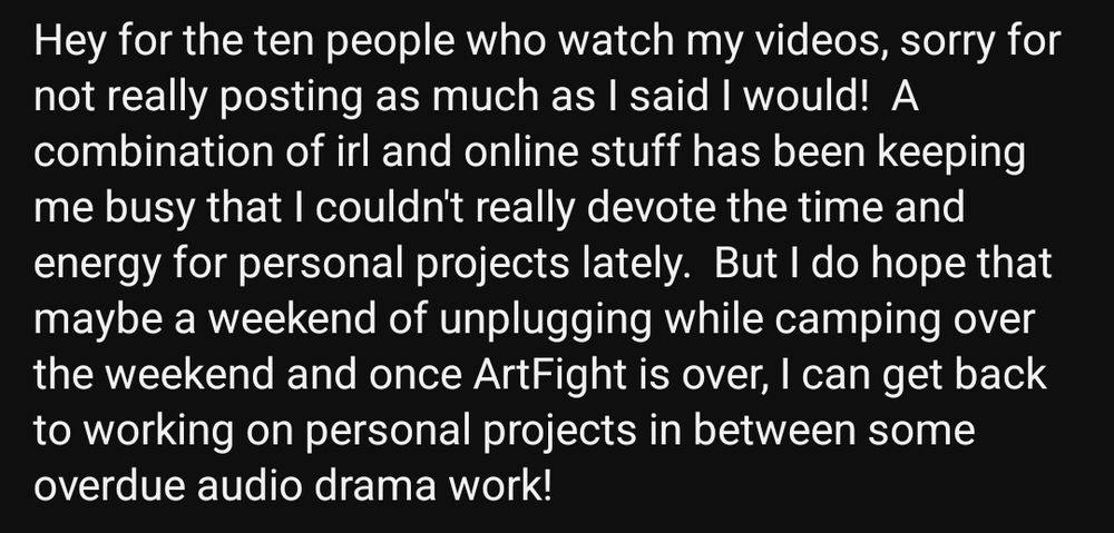 Screenshot reading: "Hey for the ten people who watch my videos, sorry for not really posting as much as I said I would!  A combination of irl and online stuff has been keeping me busy that I couldn't really devote the time and energy for personal projects lately.  But I do hope that maybe a weekend of unplugging while camping over the weekend and once ArtFight is over, I can get back to working on personal projects in between some overdue audio drama work!"