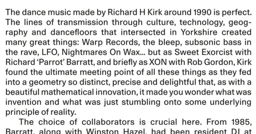 The dance music made by Richard H Kirk around 1990 is perfect. The lines of transmission through culture, technology, geog- raphy and dancefloors that intersected in Yorkshire created many great things: Warp Records, the bleep, subsonic bass in the rave, LFO, Nightmares On Wax... but as Sweet Exorcist with Richard 'Parrot' Barratt, and briefly as XON with Rob Gordon, Kirk found the ultimate meeting point of all these things as they fed into a geometry so distinct, precise and delightful that, as with a beautiful mathematical innovation, it made you wonder what was invention and what was just stumbling onto some underlying
principle of reality. The choice of collaborators is crucial here. From 1985,

[next line partially obscured, article obviously continues from here]