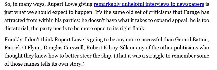 Text: So, in many ways, Rupert Lowe giving remarkably unhelpful interviews to newspapers is just what we should expect to happen. It’s the same old set of criticisms that Farage has attracted from within his parties: he doesn’t have what it takes to expand appeal, he is too dictatorial, the party needs to be more open to its right flank.
Frankly, I don’t think Rupert Lowe is going to be any more successful than Gerard Batten, Patrick O’Flynn, Douglas Carswell, Robert Kilroy-Silk or any of the other politicians who thought they knew how to better steer the ship. (That it was a struggle to remember some of those names tells its own story.) 
