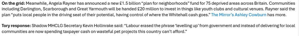 Text: On the grid: Meanwhile, Angela Rayner has announced a new £1.5 billion “plan for neighborhoods” fund for 75 deprived areas across Britain. Communities including Darlington, Scarborough and Great Yarmouth will be handed £20 million to invest in things like youth clubs and cultural venues. Rayner said the plan “puts local people in the driving seat of their potential, having control of where the Whitehall cash goes.” The Mirror’s Ashley Cowburn has more.
Tory response: Shadow MHCLG Secretary Kevin Hollinrake said: “Labour erased the phrase ‘levelling up’ from government and instead of delivering for local communities are now spending taxpayer cash on wasteful pet projects this country can’t afford.”
