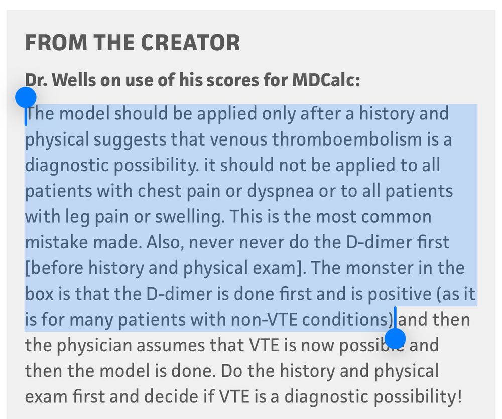 From MD calc: “The model should be applied only after a history and physical suggests that venous thromboembolism is a diagnostic possibility. it should not be applied to all patients with chest pain or dyspnea or to all patients with leg pain or swelling. This is the most common mistake made. Also, never never do the D-dimer first [before history and physical exam]. The monster in the box is that the D-dimer is done first and is positive (as it is for many patients with non-VTE conditions)”