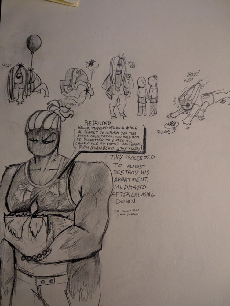 Paper drawings of a mutant person known as "Bouncer 0" or "Kellrick"
They are muscular, have long tentacles in place of hair, one eye, a metal abdomen, four arms and digitigrade legs. There are doodles of him hanging from a balloon, dragging his face on the floor out of stress and fatigue, looking at people's IDs at his job and crawling after bugs.

Then a detailed drawing of him looking upset at a letter that reads: "REJECTED, hello, student: Kellrick #006, we regret to inform you that after orientation, you will not be permitted to enter the campus due to safety concerns. blah blah blah STAY AWAY!!" 

Underneath reads: "They proceeded to almost destroy his apartment. Meditated after calming down. So much for law school"