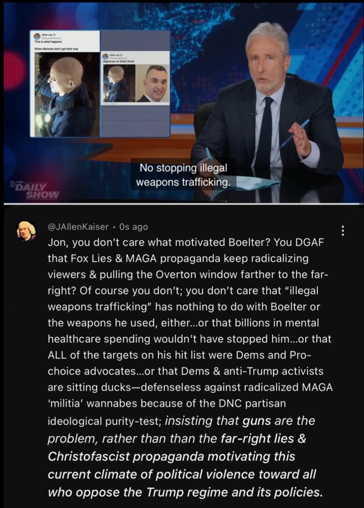 Screen capture of comment left on the full Daily Show video, from which the quoted vid excerpt below ( posted by @thedailyshow.com ) is taken, and is available here: 
https://youtu.be/3Q08a7BI9XI?si=OU44voocEjaa3tU_ 

The video is paused at the full-length video’s conclusion, in which Jon Stewart laments that there’s “No billions for mental health. No Stopping illegal weapons trafficking”

My comment reads:

“Jon, you don't care what motivated Boelter? You DGAF that Fox Lies & MAGA propaganda keep radicalizing viewers & pulling the Overton window farther to the far-right? Of course you don't; you don't care that "illegal weapons trafficking" has nothing to do with Boelter or the weapons he used, either...or that billions in mental healthcare spending wouldn't have stopped him...or that ALL of the targets on his hit list were Dems and Pro-choice advocates...or that Dems & anti-Trump activists are sitting ducks — defenseless against radicalized MAGA ‘militia' wannabes because of the DNC partisan ideological purity-test; insisting that guns are the problem, rather than than the far-right lies & Christofascist propaganda motivating this current climate of political violence toward all who oppose the Trump regime and its policies.”