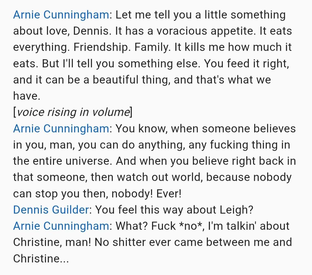 Arnie Cunningham: Let me tell you a little something about love, Dennis. It has a voracious appetite. It eats everything. Friendship. Family. It kills me how much it eats. But I'll tell you something else. You feed it right, and it can be a beautiful thing, and that's what we have.
[voice rising in volume]
Arnie Cunningham: You know, when someone believes in you, man, you can do anything, any fucking thing in the entire universe. And when you believe right back in that someone, then watch out world, because nobody can stop you then, nobody! Ever!
Dennis Guilder: You feel this way about Leigh?
Arnie Cunningham: What? Fuck *no*, I'm talking about Christine, man! No shitter ever came between me and Christine...