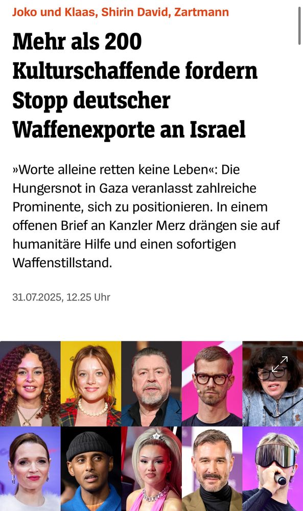 Mehr als 200 Kulturschaffende fordern Stopp deutscher Waffenexporte an Israel

»Worte alleine retten keine Leben«: Die Hungersnot in Gaza veranlasst zahlreiche Prominente, sich zu positionieren. In einem offenen Brief an Kanzler Merz drängen sie auf humanitäre Hilfe und einen sofortigen Waffenstillstand.

SPIEGEL (online), 31.07.2025, 12.25 Uhr