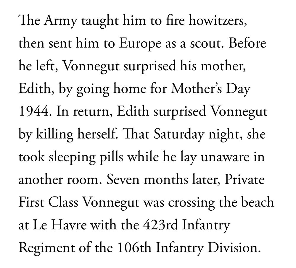 From
https://www.theatlantic.com/magazine/archive/2025/08/kurt-vonnegut-cats-cradle-hiroshima/683255/?gift=y89gd-inJwMJpjlW_xxh5rSKdhU6CLKpvyDQEMBR2n4

"The Army taught him to fire howitzers, then sent him to Europe as a scout. Before he left, Vonnegut surprised his mother, Edith, by going home for Mother’s Day 1944. In return, Edith surprised Vonnegut by killing herself. That Saturday night, she took sleeping pills while he lay unaware in another room. Seven months later, Private First Class Vonnegut was crossing the beach at Le Havre with the 423rd Infantry Regiment of the 106th Infantry Division."




