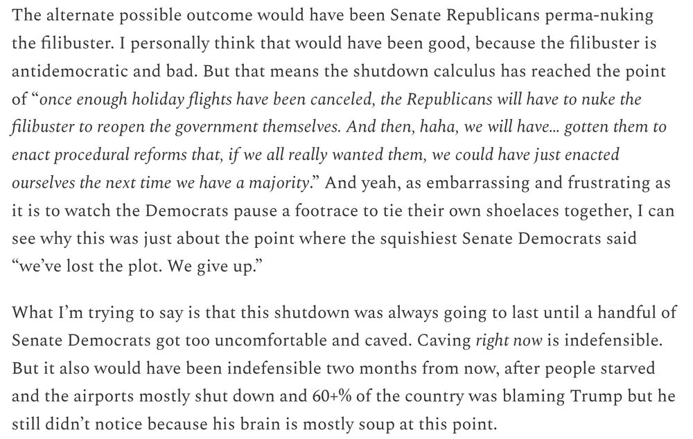 The alternate possible outcome would have been Senate Republicans perma-nuking the filibuster. I personally think that would have been good, because the filibuster is antidemocratic and bad. But that means the shutdown calculus has reached the point of “once enough holiday flights have been canceled, the Republicans will have to nuke the filibuster to reopen the government themselves. And then, haha, we will have… gotten them to enact procedural reforms that, if we all really wanted them, we could have just enacted ourselves the next time we have a majority.” And yeah, as embarrassing and frustrating as it is to watch the Democrats pause a footrace to tie their own shoelaces together, I can see why this was just about the point where the squishiest Senate Democrats said “we’ve lost the plot. We give up.”

What I’m trying to say is that this shutdown was always going to last until a handful of Senate Democrats got too uncomfortable and caved. Caving right now is indefensible. But it also would have been indefensible two months from now, after people starved and the airports mostly shut down and 60+% of the country was blaming Trump but he still didn’t notice because his brain is mostly soup at this point.

