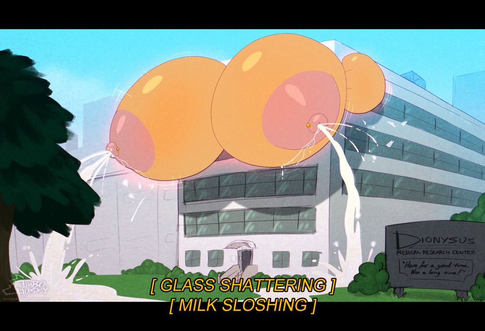 External view of the clinic as the fox's colossal breasts smash their way out of the windows of the front of the upper floor and bulge out of either side as well, lingering bits of glass and debris raining down from the explosion of breast mass. Milk gushes down in torrents onto the grounds on either side of the exit stairs, and streams across the lawn. A sign in the near foreground for the facility reads "DIONYSUS Medical Research Center: Here for a good time, not a long time!"
Caption: [GLASS SHATTERING] [MILK SLOSHING]