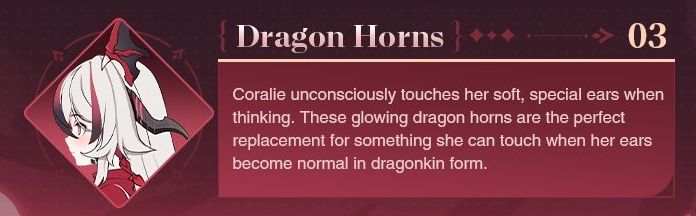 Screencap from the introduction post for the Evil Dragon Coralie battlesuit in honkai impact 3rd. Next to the text box, an image of Coralie's face in profile. She's a girl with white hair with red and black highlights, horns, and little head wings.

Dragon Horns 03

Coralie unconsciously touches her soft, special ears when thinking. These glowing dragon horns are the perfect replacement for something she can touch when her ears become normal in dragonkin form.