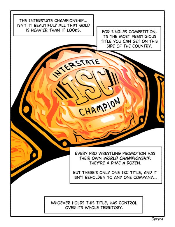 closeup of a wrestling championship belt that says "interstate champion" on it. narration boxes say: "that interstate championship... isn't it beautiful? all that gold is heavier than it looks. for singles competition, its the most prestigious title you can get on this side of the country. every pro wrestling promotion has their own world championship. theyre a dime a dozen. but theres only one isc title, and it isnt beholden to any one company... whoever holds this title, has control over its whole territory."