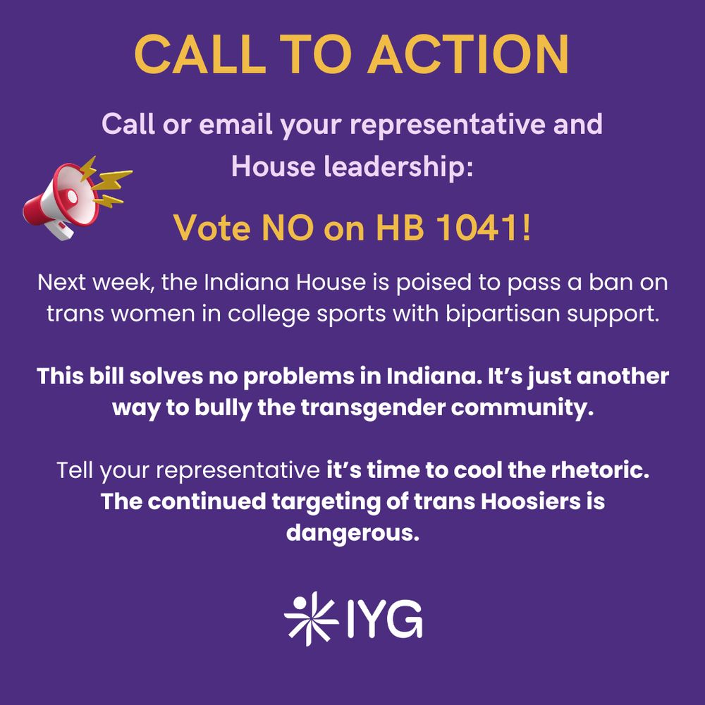 White text on purple background. Text to the right of clipart microphone reads, "Call to action- Call or email your representative and House leadership: Vote NO on HB 1041! Next week, the Indiana House is poised to pass a ban on trans women in college sports with bipartisan support. This bill solves no problems in Indiana. It’s just another way to bully the transgender community. Tell your representative it’s time to cool the rhetoric. The continued targeting of trans Hoosiers is dangerous." White IYG logo below.