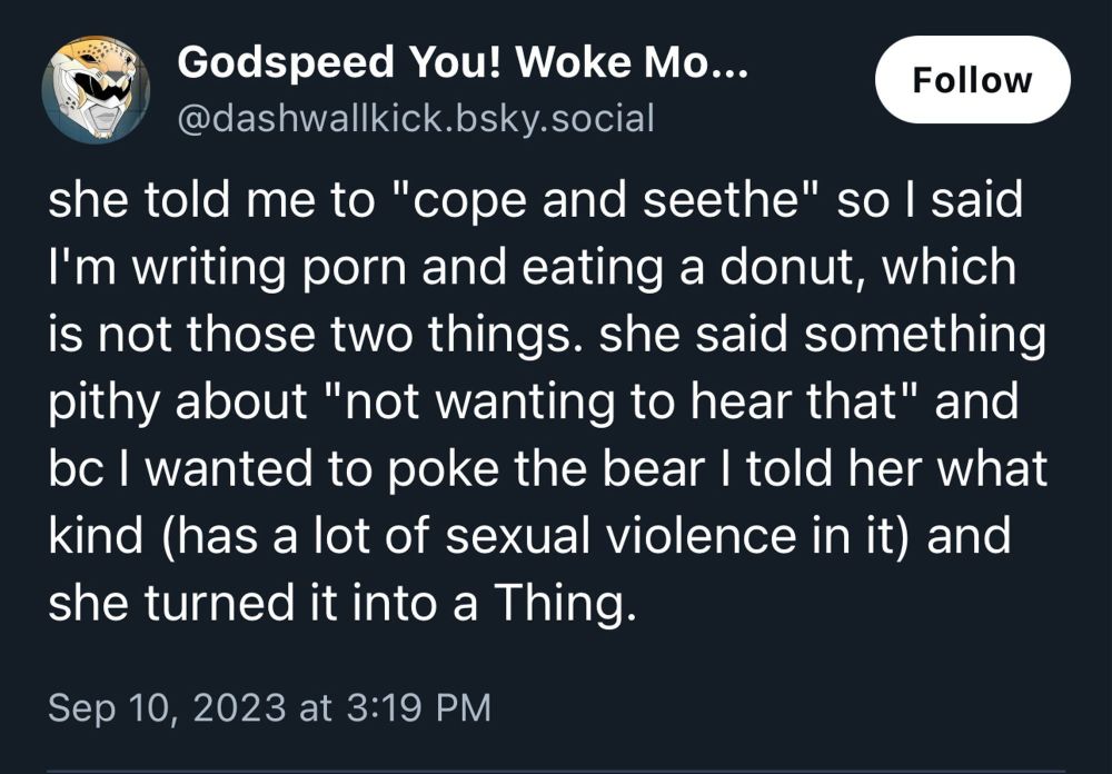 Godspeed You! Woke Mo...
Follow
@dashwallkick.bsky.social
she told me to "cope and seethe" so l said I'm writing porn and eating a donut, which is not those two things. she said something pithy about "not wanting to hear that" and bc I wanted to poke the bear I told her what kind (has a lot of sexual violence in it) and she turned it into a Thing.