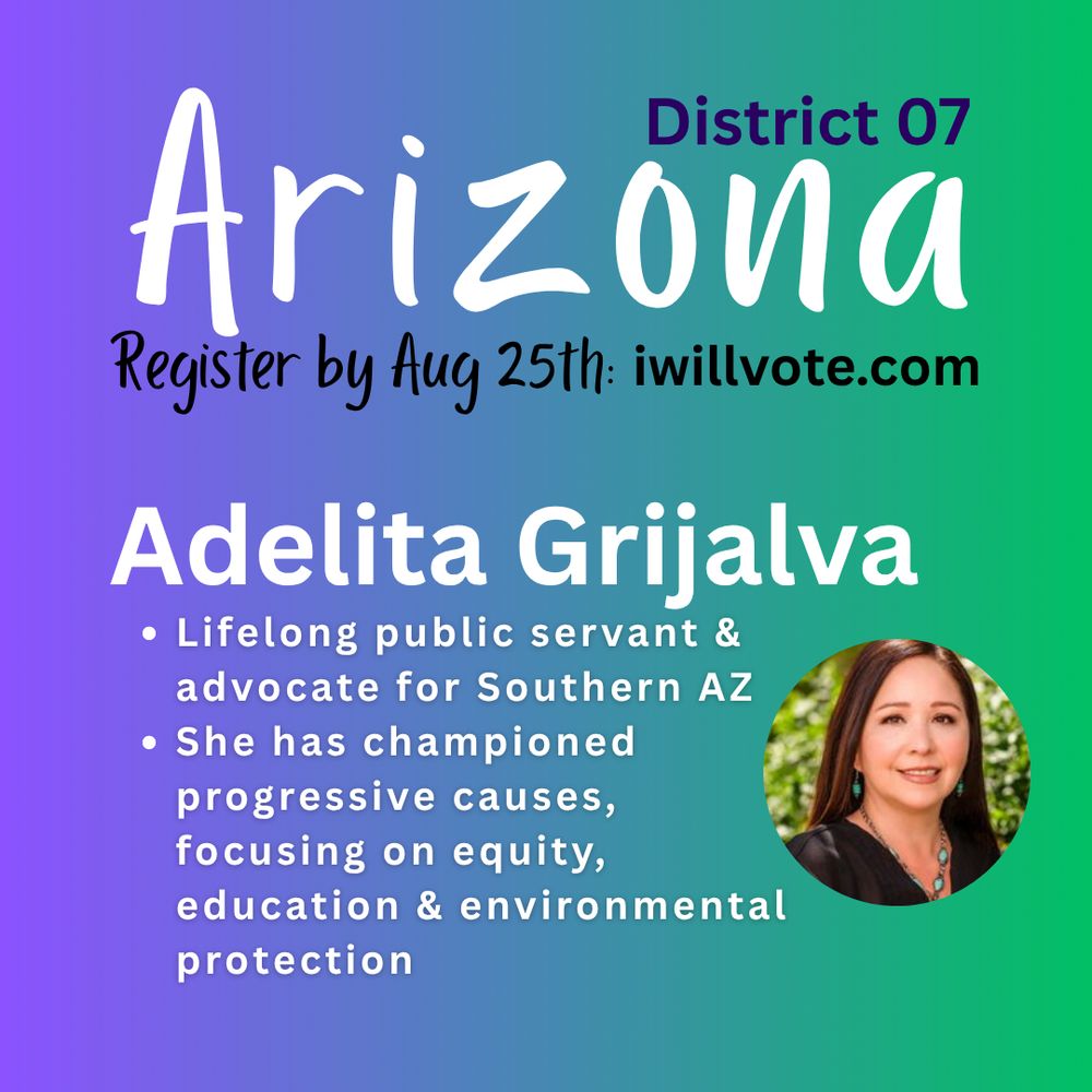 graphic for Adelita Grijalva’s candidacy in Arizona’s District 07 special election. The background transitions in a gradient from deep purple to earthy green, evoking a sense of Southwest vibrancy and renewal. At the top, large stylized text reads “Arizona,” followed by smaller text beneath: “District 07.” Midway through the composition, a bold white message states: “Register by Aug 25th: iwillvote.com.” On the right side, a circular photo of Adelita Grijalva is placed prominently, showing her smiling in front of a natural landscape. Below her name—written in large, bold white font—is a tagline: “Lifelong public servant & advocate for Southern AZ.” Smaller text further elaborates: “She has championed progressive causes, focusing on equity, education & environmental protection.” The design balances informative text with a warm, aspirational tone that reflects Grijalva’s community-rooted campaign.