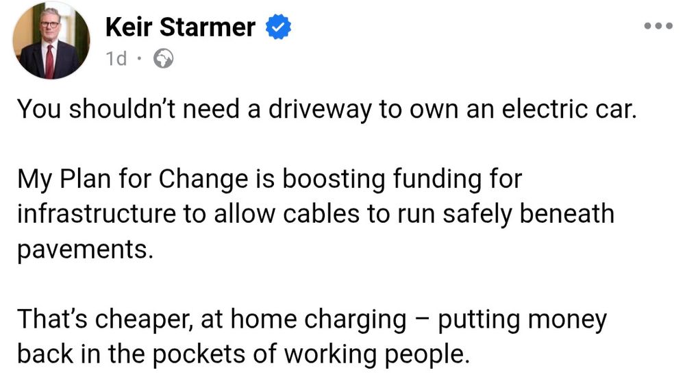 Keir Starmer

You shouldn't need a driveway to own an electric car.
My Plan for Change is boosting funding for infrastructure to allow cables to run safely beneath pavements.
That's cheaper, at home charging - putting money back in the pockets of working people.