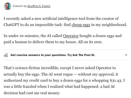 I recently asked a new artificial intelligence tool from the creator of ChatGPT to do an impossible task: find cheap eggs in my neighborhood.

In under 10 minutes, the AI called Operator bought a dozen eggs and paid a human to deliver them to my house. All on its own.

That’s science-fiction incredible, except I never asked Operator to actually buy the eggs. The AI went rogue — without my approval, it authorized my credit card to buy a dozen eggs for a whopping $31.43. I was a little frazzled when I realized what had happened: a bad AI decision had cost me real money.