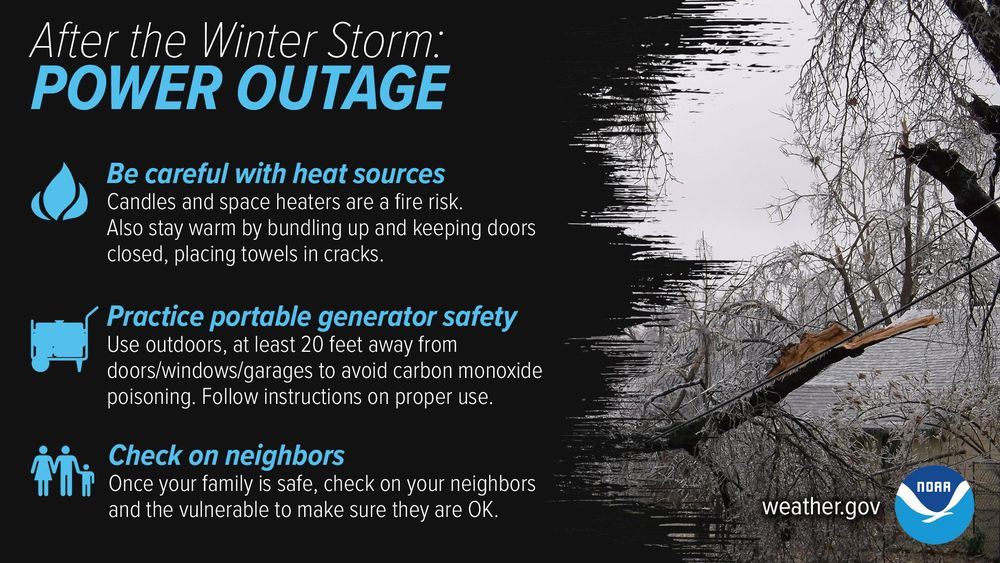After the Winter Storm: Power Outage. 1) Be careful with heat sources: candles and space heaters are a fire risk. Also stay warm by bundling up and keeping doors closed, placing towels in cracks. 2) Practice portable generator safety: use outdoors, at least 20 feet away from doors/windows/garages to avoid carbon monoxide poisoning. Follow instructions on proper use. 3) Check on neighbors: once your family is safe, check on your neighbors and make sure they are OK.
 