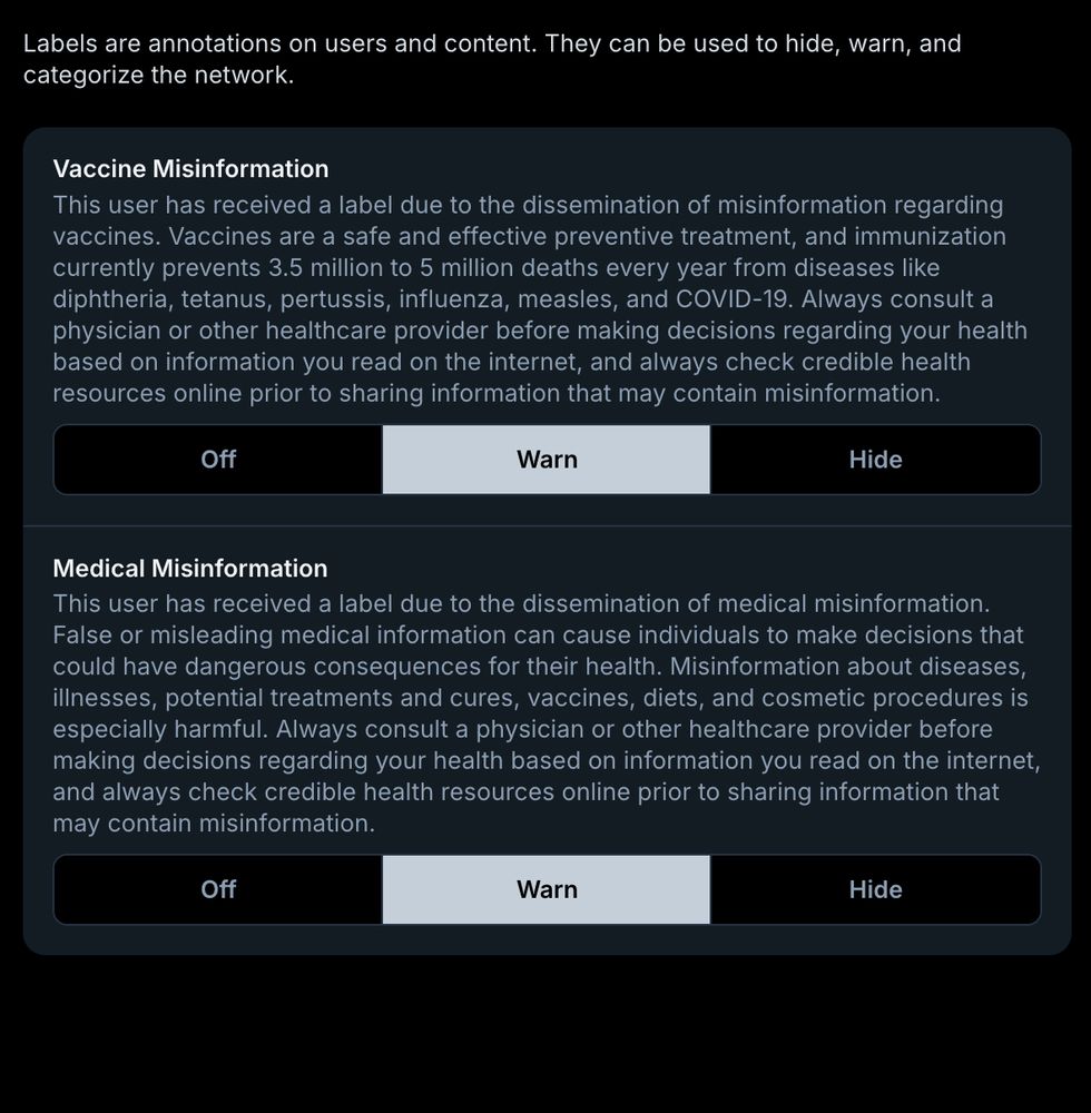 List of labels for @medsky.info:

Vaccine Misinformation: "This user has received a label due to the dissemination of misinformation regarding vaccines. Vaccines are a safe and effective preventive treatment, and immunization currently prevents 3.5 million to 5 million deaths every year from diseases like diphtheria, tetanus, pertussis, influenza, measles, and COVID-19. Always consult a physician or other healthcare provider before making decisions regarding your health based on information you read on the internet, and always check credible health resources online prior to sharing information that may contain misinformation."
Medical Misinformation: "This user has received a label due to the dissemination of medical misinformation. False or misleading medical information can cause individuals to make decisions that could have dangerous consequences for their health. Misinformation about diseases, illnesses, potential treatments and cures, vaccines, diets, and cosmetic procedures is especially harmful. Always consult a physician or other healthcare provider before making decisions regarding your health based on information you read on the internet, and always check credible health resources online prior to sharing information that may contain misinformation."