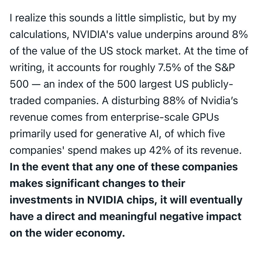 I realize this sounds a little simplistic, but by my calculations, NVIDIA's value underpins around 8% of the value of the US stock market. At the time of writing, it accounts for roughly 7.5% of the S&P 500 — an index of the 500 largest US publicly-traded companies. A disturbing 88% of Nvidia’s revenue comes from enterprise-scale GPUs primarily used for generative AI, of which five companies' spend makes up 42% of its revenue. In the event that any one of these companies makes significant changes to their investments in NVIDIA chips, it will eventually have a direct and meaningful negative impact on the wider economy.
