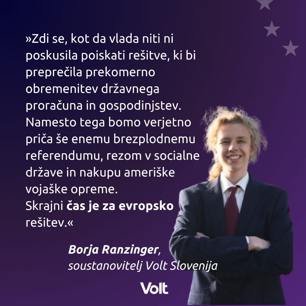 »Zdi se, kot da vlada niti ni poskusila poiskati rešitve, ki bi preprečila prekomerno obremenitev državnega proračuna in gospodinjstev. Namesto tega bomo verjetno priča še enemu brezplodnemu referendumu, rezom v socialne države in nakupu ameriške vojaške opreme. 
Skrajni čas je za evropsko rešitev.«
Borja Ranzinger, soustanovitelj Volt Slovenija
