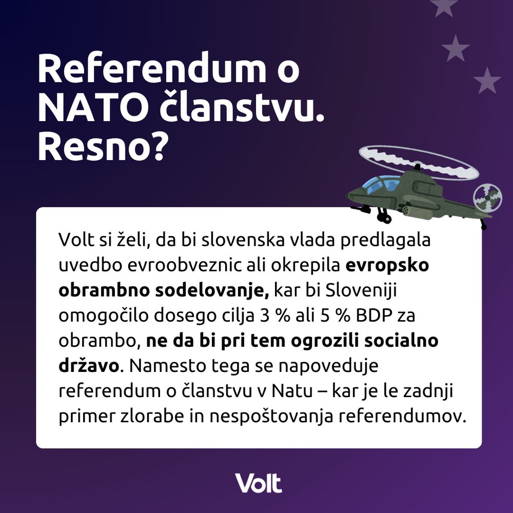 Referendum o NATO članstvu.
Resno? 
Volt si želi, da bi slovenska vlada predlagala uvedbo evroobveznic ali okrepila evropsko obrambno sodelovanje, kar bi Sloveniji omogočilo dosego cilja 3 % ali 5 % BDP za obrambo, ne da bi pri tem ogrozili socialno državo. Namesto tega se napoveduje referendum o članstvu v Natu – kar je le zadnji primer zlorabe in nespoštovanja referendumov.