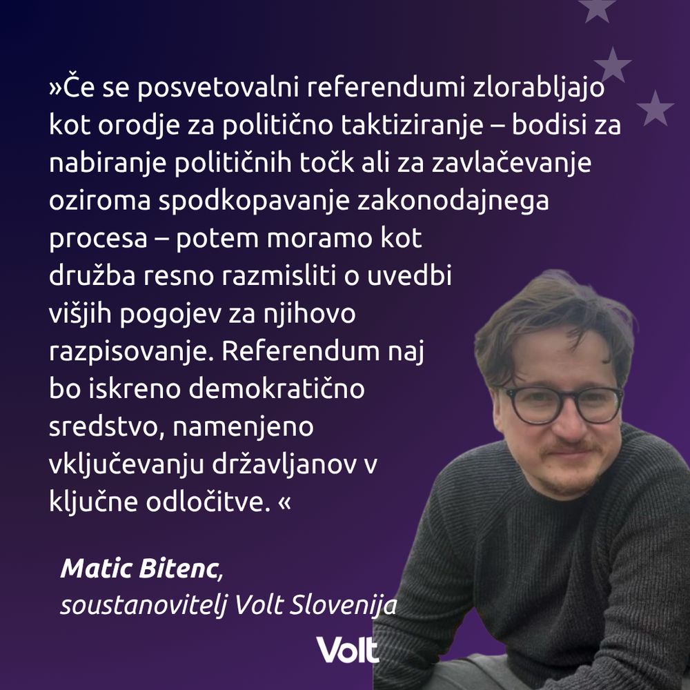 »Če se posvetovalni referendumi zlorabljajo kot orodje za politično taktiziranje – bodisi za nabiranje političnih točk ali za zavlačevanje oziroma spodkopavanje zakonodajnega procesa – potem moramo kot družba resno razmisliti o uvedbi višjih pogojev za njihovo razpisovanje. Referendum naj bo iskreno demokratično sredstvo, namenjeno vključevanju državljanov v ključne odločitve. «
Matic Bitenc, 
soustanovitelj Volt Slovenija