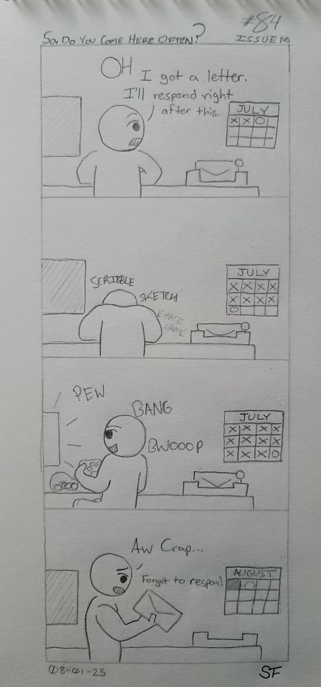 A four panel hand drawn comic.

1. A Being looks up from their work and notices a letter in a tray next to them. They remark, "Oh. I got a letter. I'll respond right after this." Surely that will happen. On the wall to the right is a calendar that shows its the first few days of July.
2. A hefty bit of time has passed as the calendar now shows its late July. Our Being is busy working away at something with the letter still in the tray. Untouched.
3. It's the last day of July and our Being games away. The letter? Still unopened and no response sent.
4. Our Being walks over to the desk and picks up the letter. A hint of shame in their voice, they say, "Aw crap... Forgot to respond." The calendar on the wall reads that it's the first of August. Procrastination for the fail....