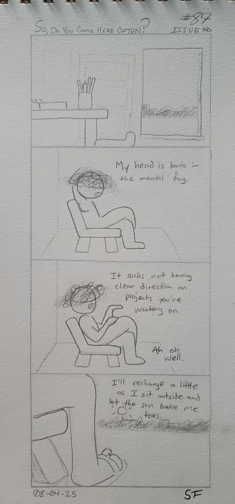 A four panel hand drawn comic.

1. A study room sits empty. The door leading outside is open.
2. A Being sits in a porch chair, their leg crossed over the other. Their head in a fog, they say, "My head is back in the mental fog."
3. "It sucks not having clear direction on projects you're working on." the being laments. With a sigh they say, "Ah, oh well."
4. As they uncross their legs and stare out into the world, they say one last thing. "I'll recharge a little as I sit outside and let the sun bake me toes."