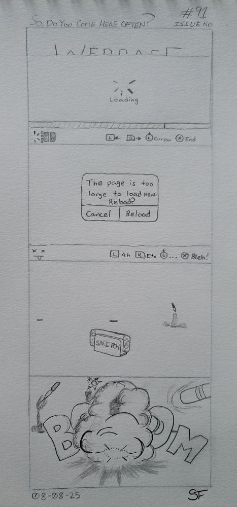 A four panel hand drawn comic.

1. A web page loads on a console, albeit at a glacial pace. The interface and everything is normal.
2. Ah crap. That stupid error appeared and claims that the page was too fat for the console to load. That's what happens when the tech is crazy out of date. The UI now sports a dead face in the bottom left and the button prompts now say "Ah, eto... Bleh".
3. The Snitch console sits in the middle of our view. Three indistinct shapes sit off in the far distance with the far right one launching what appears to be some type of missile.
4. KABOOOM. The first strike against the stupid console lands and blows it to smithereens. Incoming are missiles number 2, 3, and 4 with more on the way. Blow it to pieces RAGGH