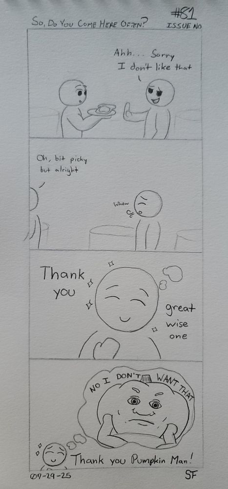 A four panel hand drawn comic.

1. A Being is approached by a waiter offering a plate with a slice of decadent toast on it. Raising their hand to stop the waiter, our Being says, "Ahh... Sorry, I don't like that." The waiter stops; a little stunned.
2. Turning away and walking off frame, the waiter retreats with a, "Oh, a bit picky but alright." Our Being breathes out a sigh of relief.
3. Thinking inwards, our Being offers thanks... Whispering, they say, "Thank you great wise one."
4. Our Being's thoughts have returned to that comfortable space thinking about the Pumpkin. "Thank you Pumpkin Man," they think. Like so many times in their mind, the Pumpkin just says, "No. I don't want that."
