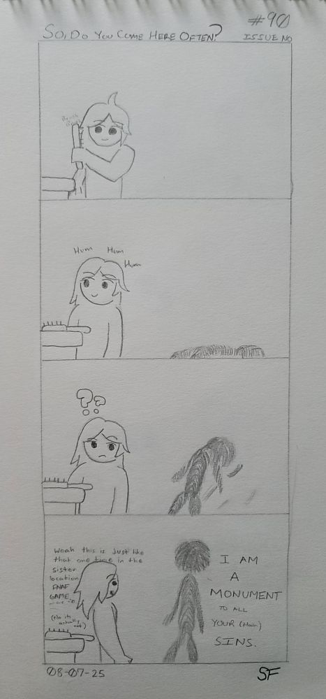 A four panel hand drawn comic.

1. A Being brushes their hair. Nothing out of the ordinary.
2. As they set the brush down and hum, something begins to rise behind the Being.
3. Feeling the presence of something behind them, our Being raises an eyebrow and begins to turn. The creature behind them raises further; nearly upright.
4. Face to face the two meet. Creature and Being. "I AM A MONUMENT TO ALL YOUR (Hair) SINS," says the creature. Unfazed and more than a little smooth brained, our Being whispers to themself, "woah this is just like that one time in the sister location FNAF game when..." In reality though, our Being's just making connections up.