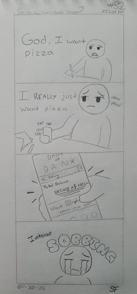 A four panel hand drawn comic.

1. A Being looks up from their work and mutters, "God, I want pizza."
2. Setting the current task at hand to the side, our Being procures their phone and begins to tap away on it. Speaking more to themselves than out loud, Our Being says, "I really just want pizza".
3. Apps now logged into, our Being's banking app makes the horrible truth known. Total Balance... (Broke A$ HE.LL) A devastating reveal.
4. The waterworks pour forth as our Being accepts their pizza-less fate.
