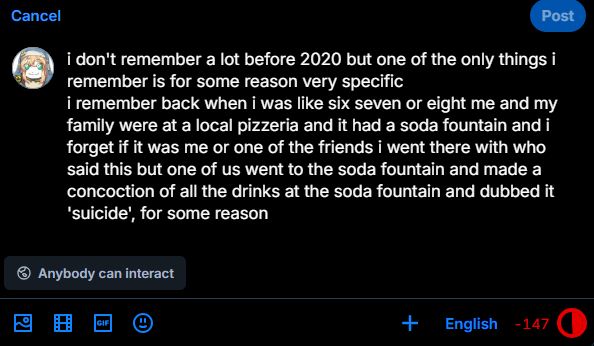 "i don't remember a lot before 2020 but one of the only things i remember is for some reason very specific i remember back when i was like six seven or eight me and my family were at a local pizzeria and it had a soda fountain and i forget if it was me or one of the friends i went there with who said this but one of us went to the soda fountain and made a concoction of all the drinks at the soda fountain and dubbed it 'suicide', for some reason"