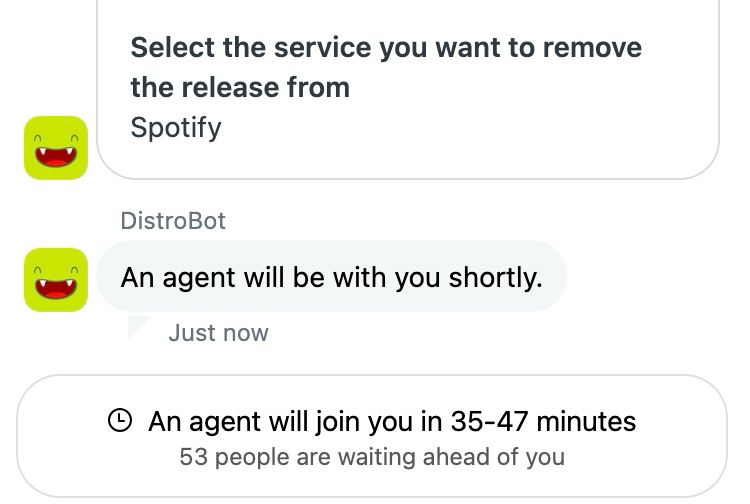 Distrokid chat bot:

Select the service you want to remove the release from
Spotify

An agent will be with you shortly.
Just now
• An agent will join you in 35-47 minutes
53 people are waiting ahead of you